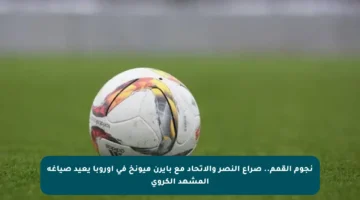نجوم القمم.. صراع النصر والاتحاد مع بايرن ميونخ في أوروبا يعيد صياغة المشهد الكروي